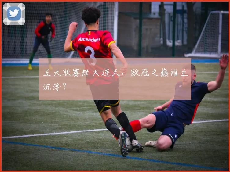 五大联赛烽火连天,欧冠之巅谁主沉浮?