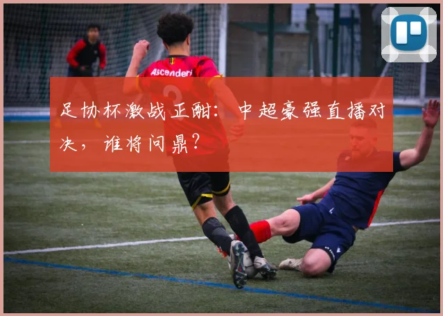 足协杯激战正酣：中超豪强直播对决，谁将问鼎？
