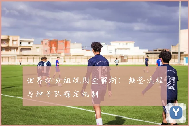 世界杯分组规则全解析：抽签流程与种子队确定机制