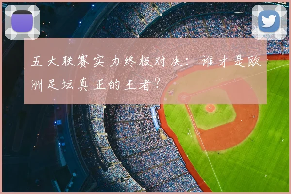 五大联赛实力终极对决:谁才是欧洲足坛真正的王者?