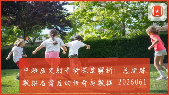 中超历史射手榜深度解析:总进球数排名背后的传奇与数据_20260610190347