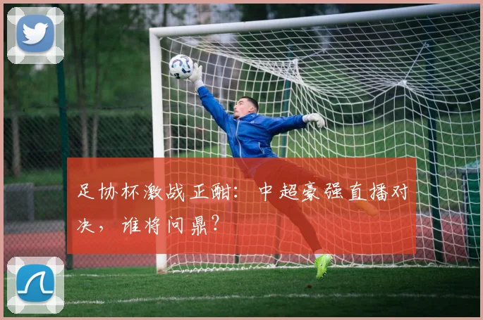 足协杯激战正酣:中超豪强直播对决,谁将问鼎?